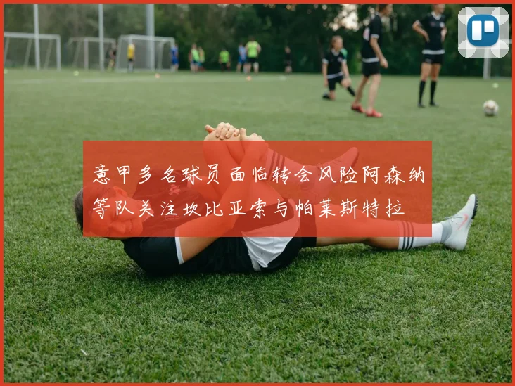 意甲多名球员面临转会风险阿森纳等队关注坎比亚索与帕莱斯特拉