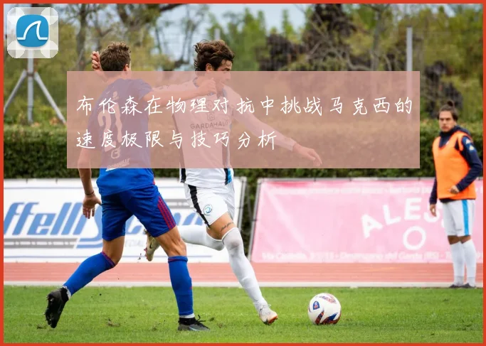 布伦森在物理对抗中挑战马克西的速度极限与技巧分析