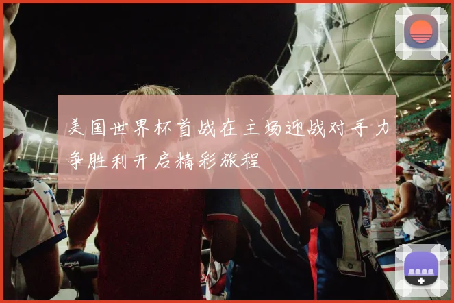 美国世界杯首战在主场迎战对手力争胜利开启精彩旅程