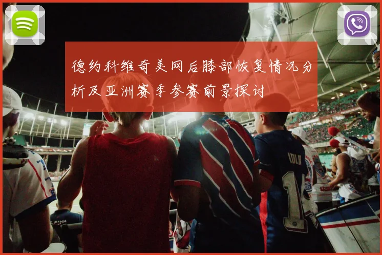 德约科维奇美网后膝部恢复情况分析及亚洲赛季参赛前景探讨