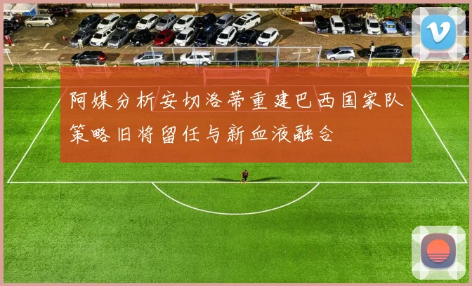 阿媒分析安切洛蒂重建巴西国家队策略旧将留任与新血液融合