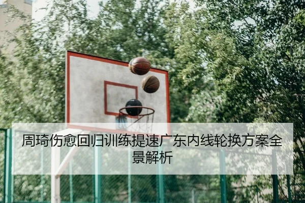 周琦伤愈回归训练提速广东内线轮换方案全景解析