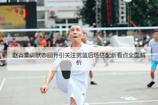 赵睿集训状态回升引关注男篮后场搭配新看点全面解析