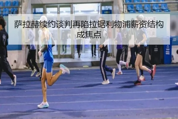 萨拉赫续约谈判再陷拉锯利物浦薪资结构成焦点
